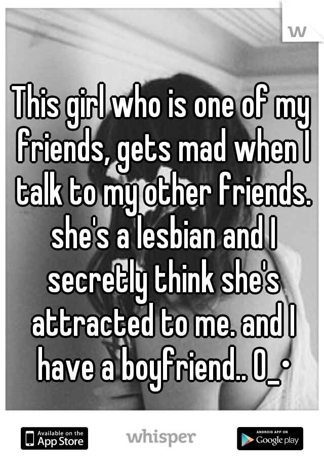 This girl who is one of my friends, gets mad when I talk to my other friends. she's a lesbian and I secretly think she's attracted to me. and I have a boyfriend.. 0_•
