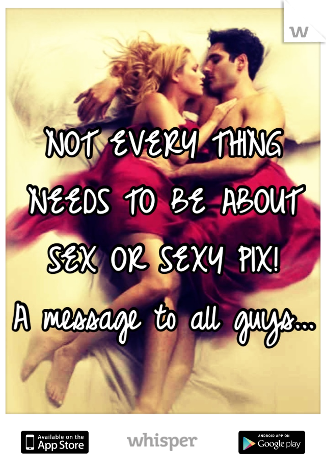 NOT EVERY THING NEEDS TO BE ABOUT SEX OR SEXY PIX! 
A message to all guys...