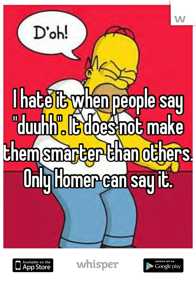 I hate it when people say "duuhh". It does not make them smarter than others. Only Homer can say it.