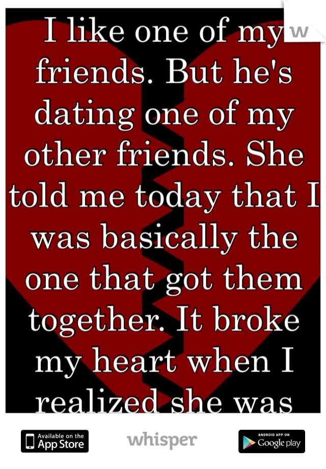 I like one of my friends. But he's dating one of my other friends. She told me today that I was basically the one that got them together. It broke my heart when I realized she was right.  