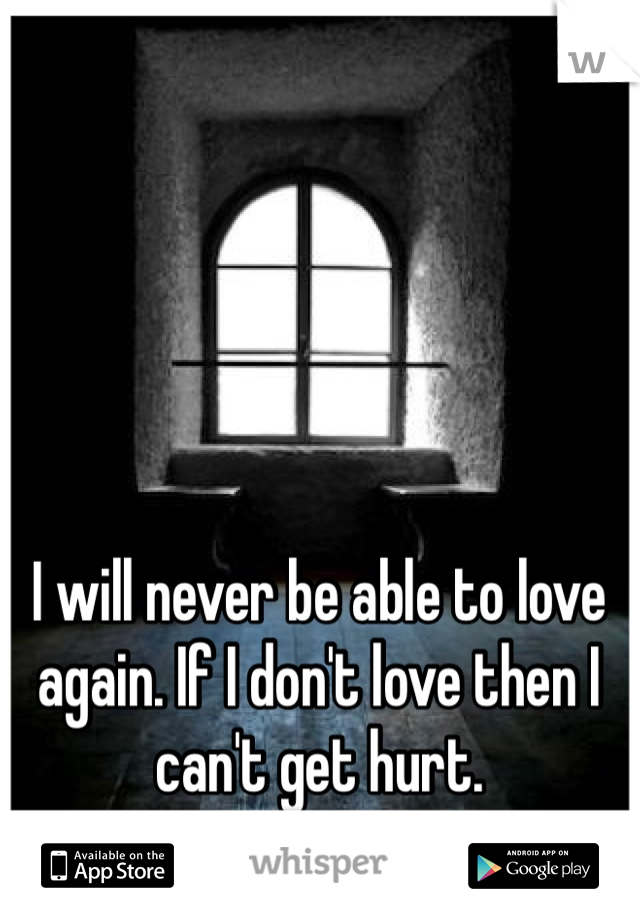 I will never be able to love again. If I don't love then I can't get hurt. 