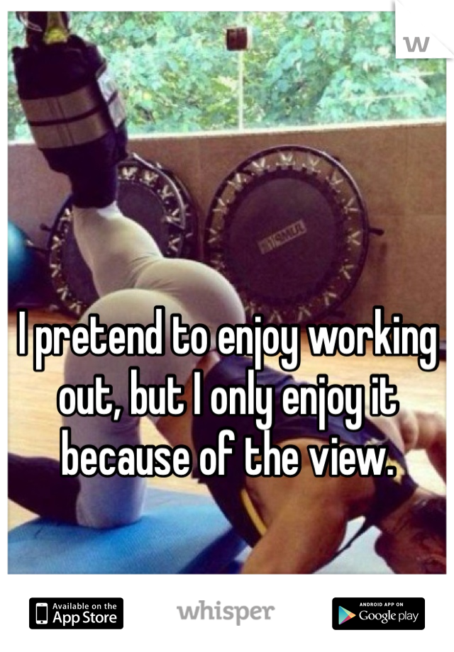 I pretend to enjoy working out, but I only enjoy it because of the view. 