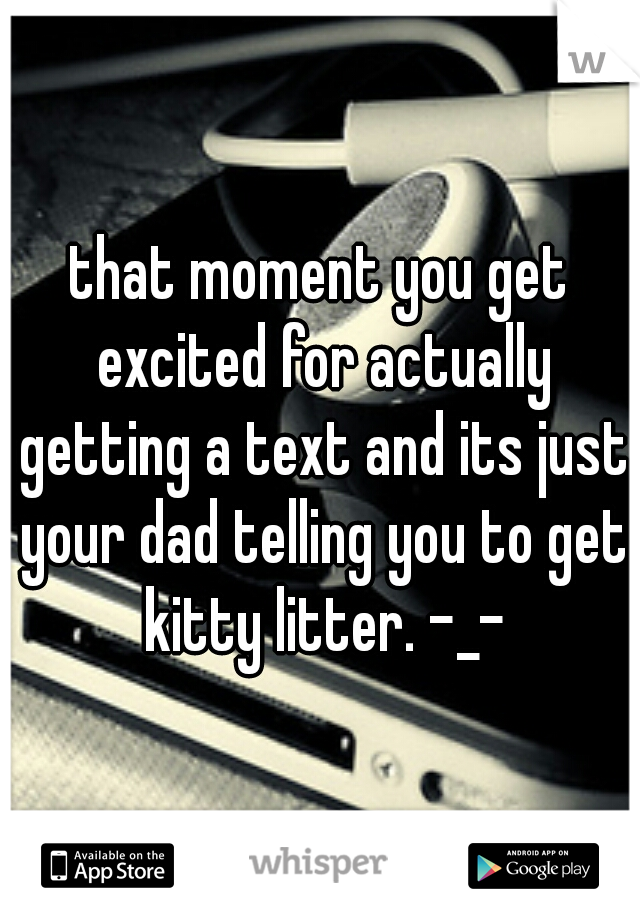 that moment you get excited for actually getting a text and its just your dad telling you to get kitty litter. -_-