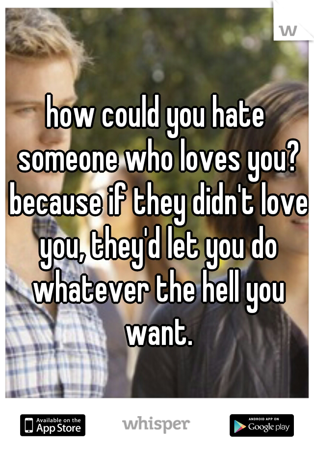 how could you hate someone who loves you? because if they didn't love you, they'd let you do whatever the hell you want.