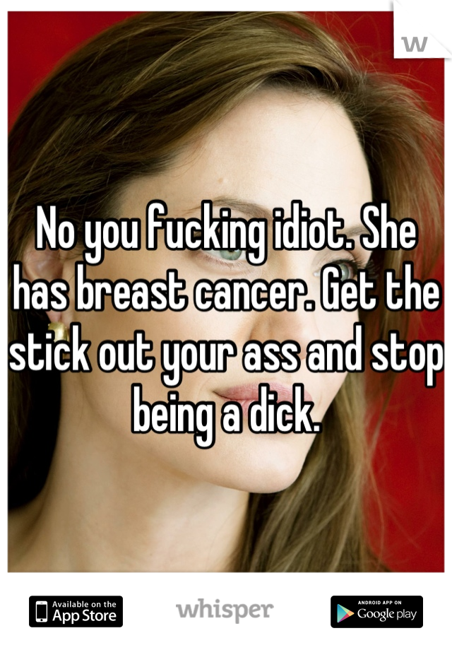 No you fucking idiot. She has breast cancer. Get the stick out your ass and stop being a dick.