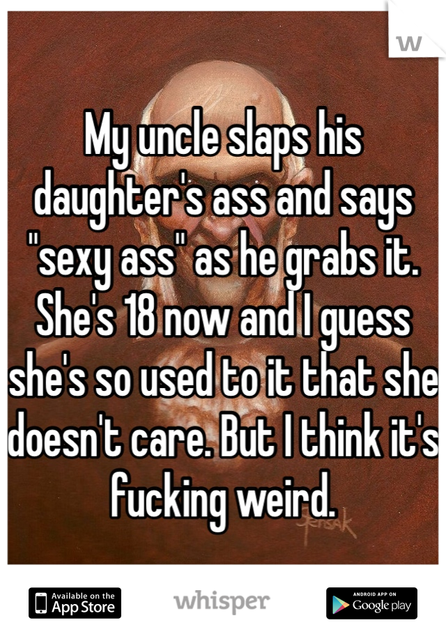 My uncle slaps his daughter's ass and says "sexy ass" as he grabs it. She's 18 now and I guess she's so used to it that she doesn't care. But I think it's fucking weird.