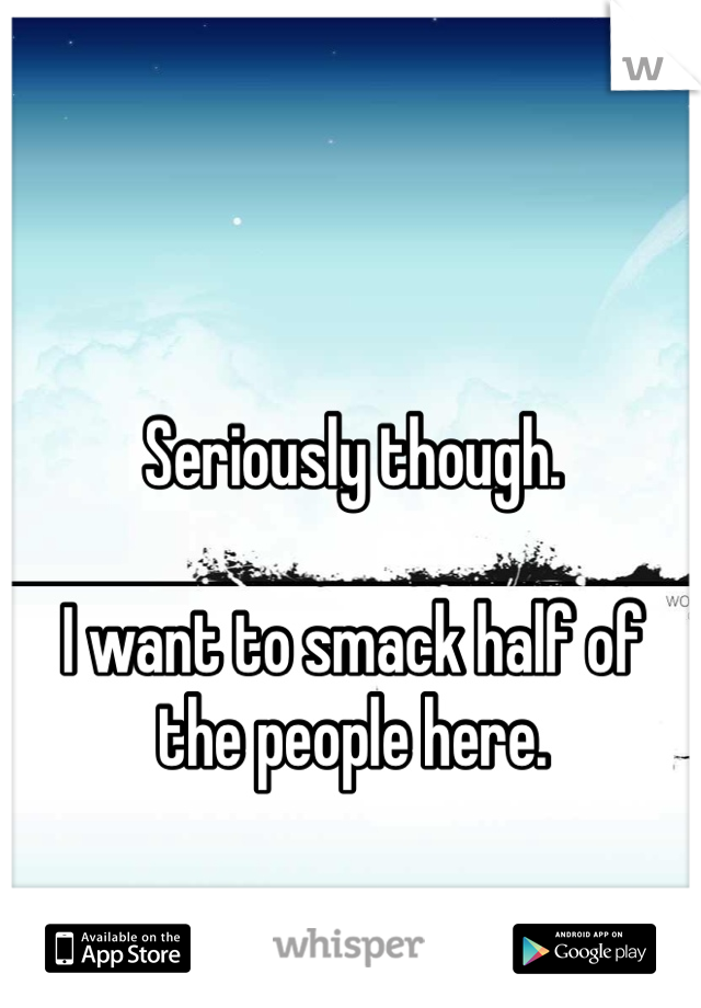 Seriously though.

I want to smack half of the people here. 