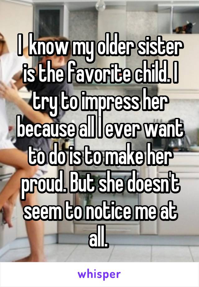 I  know my older sister is the favorite child. I try to impress her because all I ever want to do is to make her proud. But she doesn't seem to notice me at all. 