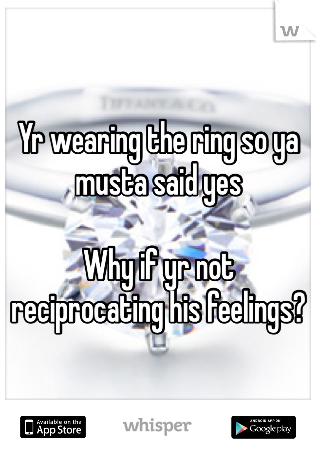 Yr wearing the ring so ya musta said yes

Why if yr not reciprocating his feelings?