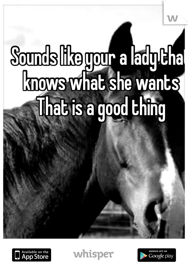 Sounds like your a lady that knows what she wants   That is a good thing