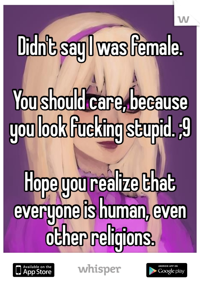 Didn't say I was female.

You should care, because you look fucking stupid. ;9

Hope you realize that everyone is human, even other religions.