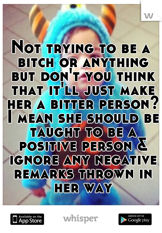 Not trying to be a bitch or anything but don't you think that it'll just make her a bitter person? I mean she should be taught to be a positive person & ignore any negative remarks thrown in her way