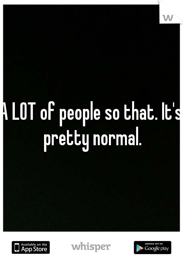 A LOT of people so that. It's pretty normal.