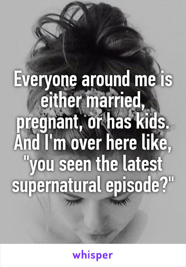 Everyone around me is either married, pregnant, or has kids. And I'm over here like, "you seen the latest supernatural episode?"