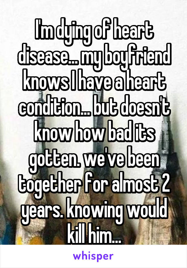 I'm dying of heart disease... my boyfriend knows I have a heart condition... but doesn't know how bad its gotten. we've been together for almost 2 years. knowing would kill him...