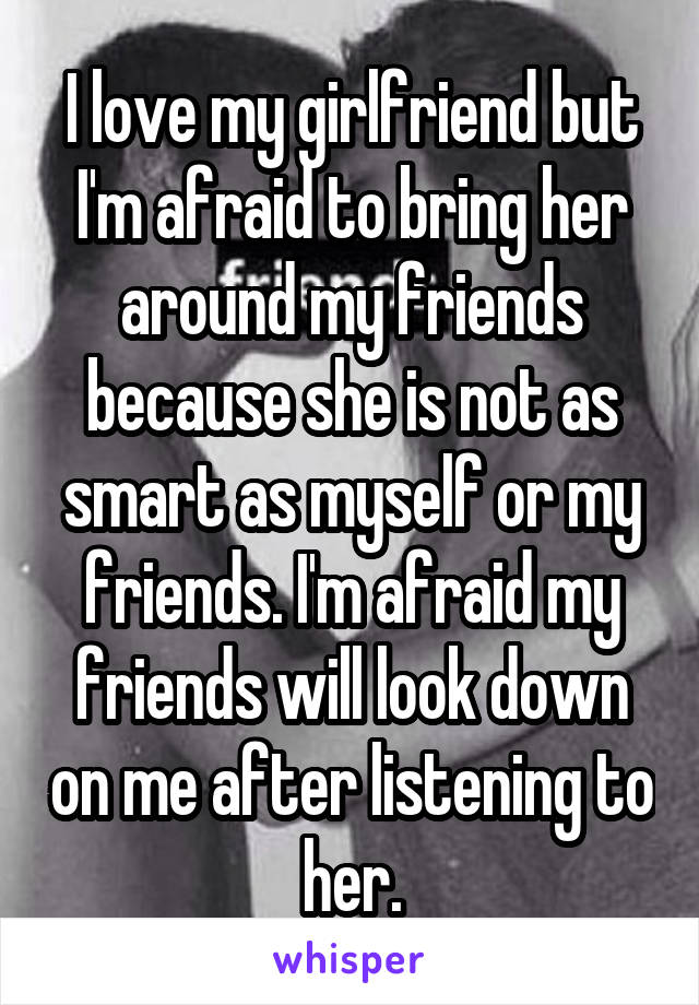 I love my girlfriend but I'm afraid to bring her around my friends because she is not as smart as myself or my friends. I'm afraid my friends will look down on me after listening to her.