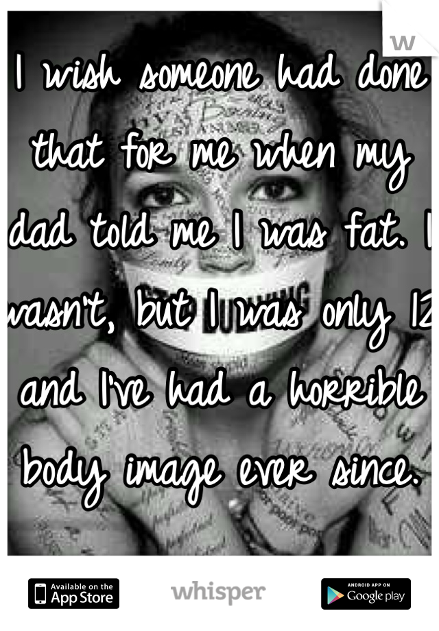 I wish someone had done that for me when my dad told me I was fat. I wasn't, but I was only 12 and I've had a horrible body image ever since.