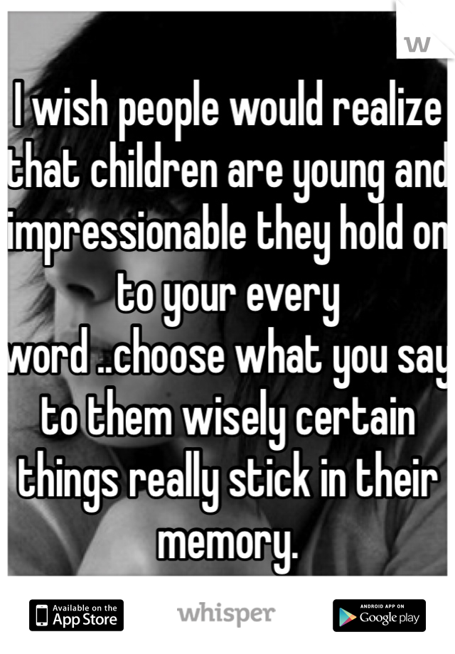 I wish people would realize that children are young and impressionable they hold on to your every word ..choose what you say to them wisely certain things really stick in their memory.