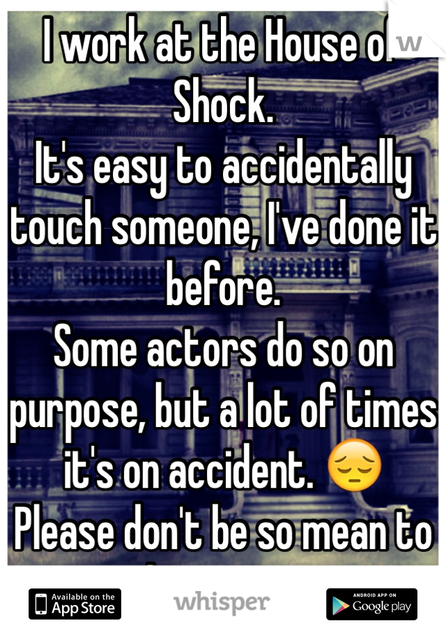 I work at the House of Shock.
It's easy to accidentally touch someone, I've done it before.
Some actors do so on purpose, but a lot of times it's on accident. 😔
Please don't be so mean to the actors..