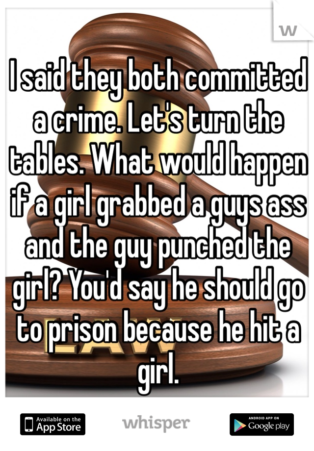 I said they both committed a crime. Let's turn the tables. What would happen if a girl grabbed a guys ass and the guy punched the girl? You'd say he should go to prison because he hit a girl.