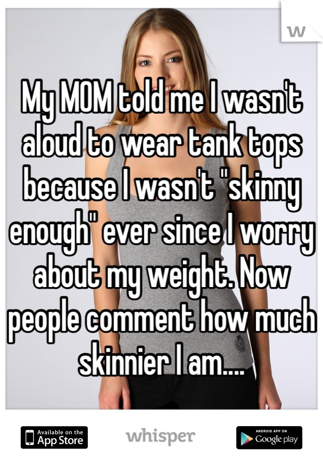 My MOM told me I wasn't aloud to wear tank tops because I wasn't "skinny enough" ever since I worry about my weight. Now people comment how much skinnier I am....