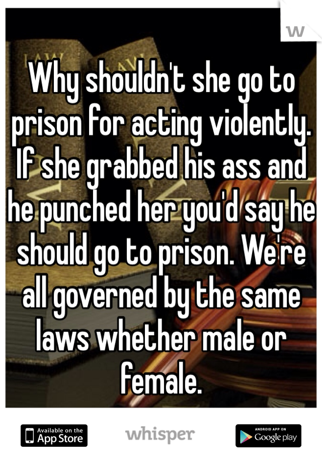 Why shouldn't she go to prison for acting violently. If she grabbed his ass and he punched her you'd say he should go to prison. We're all governed by the same laws whether male or female. 