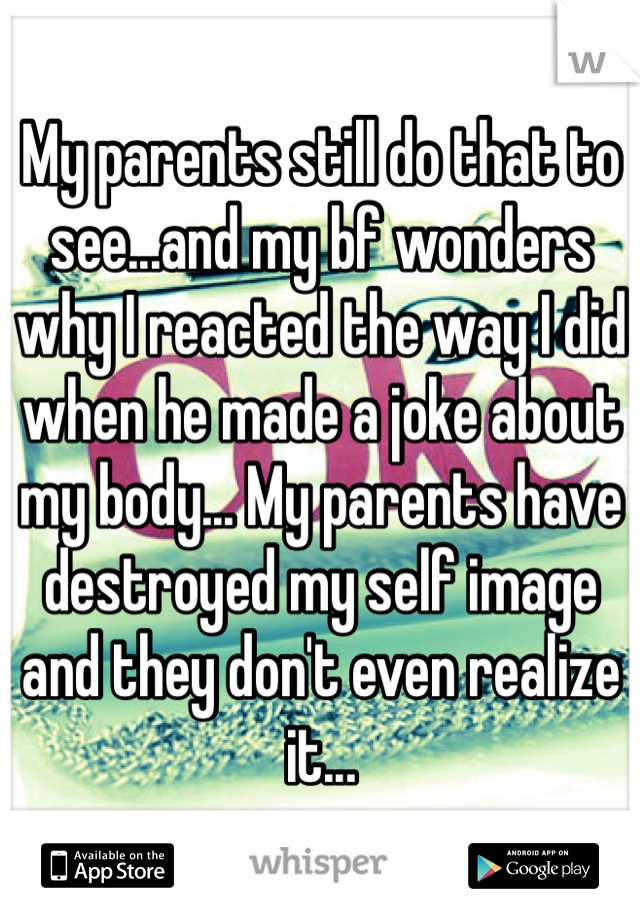 My parents still do that to see...and my bf wonders why I reacted the way I did when he made a joke about my body... My parents have destroyed my self image and they don't even realize it...