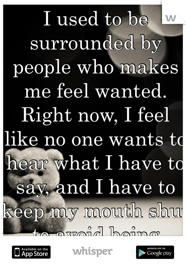 I used to be surrounded by people who makes me feel wanted. Right now, I feel like no one wants to hear what I have to say, and I have to keep my mouth shut to avoid being 'needy'.