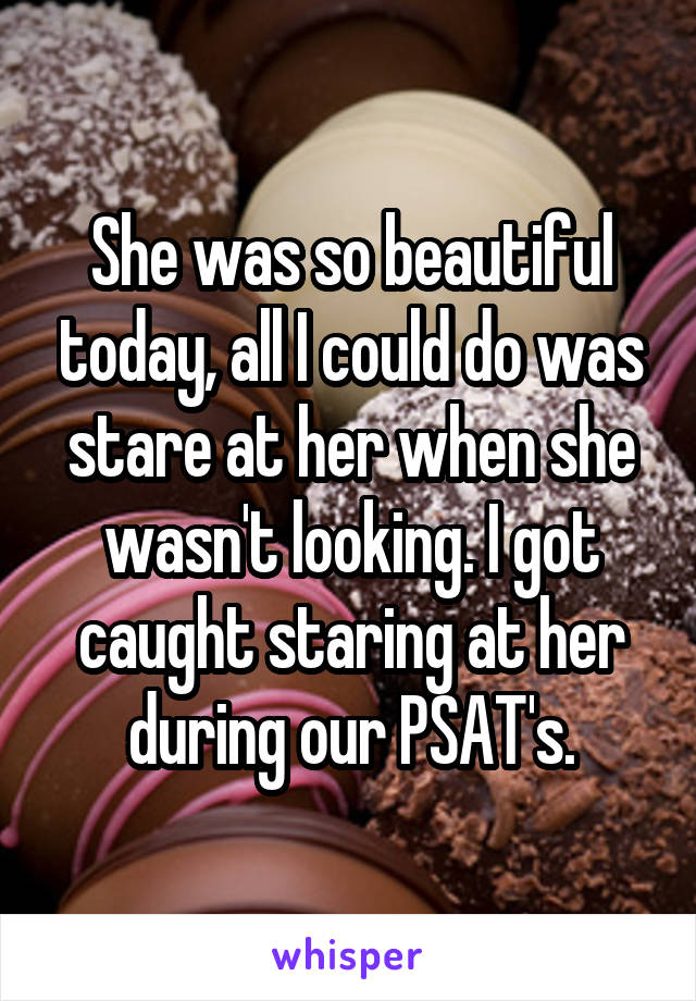 She was so beautiful today, all I could do was stare at her when she wasn't looking. I got caught staring at her during our PSAT's.