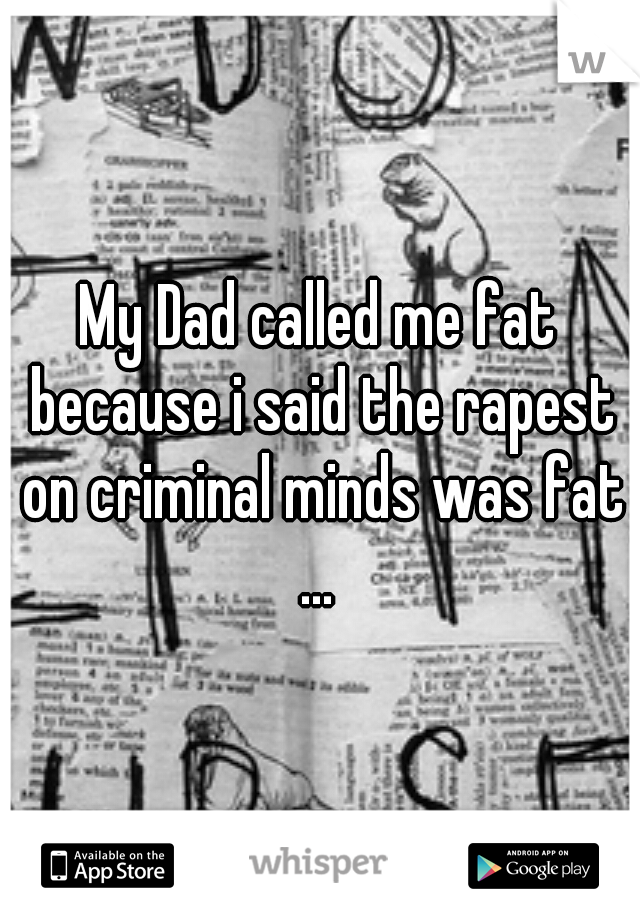 My Dad called me fat because i said the rapest on criminal minds was fat ... 