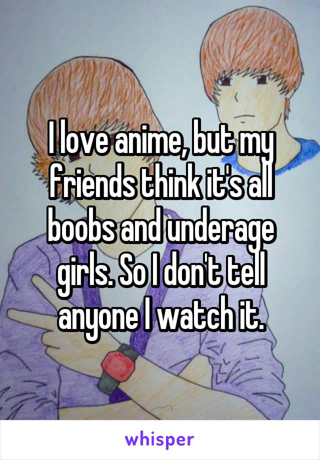 I love anime, but my friends think it's all boobs and underage girls. So I don't tell anyone I watch it.