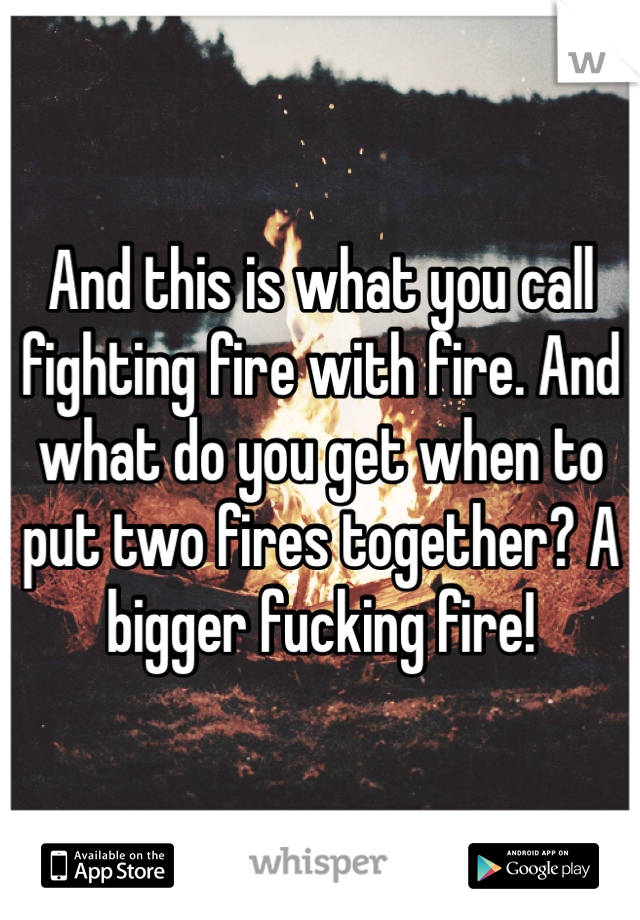And this is what you call fighting fire with fire. And what do you get when to put two fires together? A bigger fucking fire!