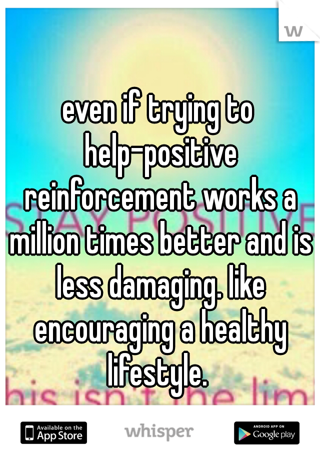 even if trying to help-positive reinforcement works a million times better and is less damaging. like encouraging a healthy lifestyle. 