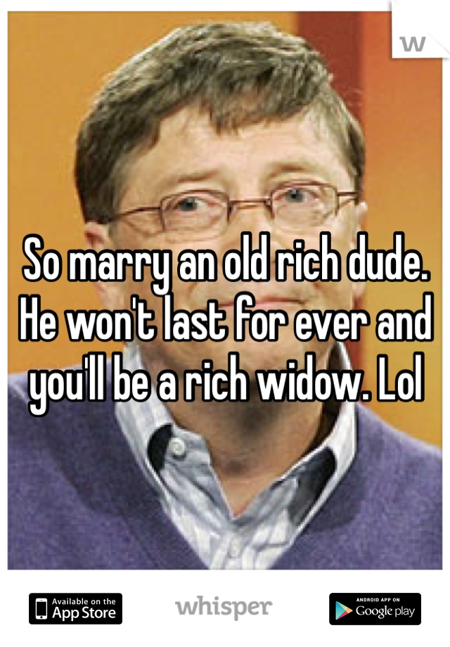 So marry an old rich dude. He won't last for ever and you'll be a rich widow. Lol