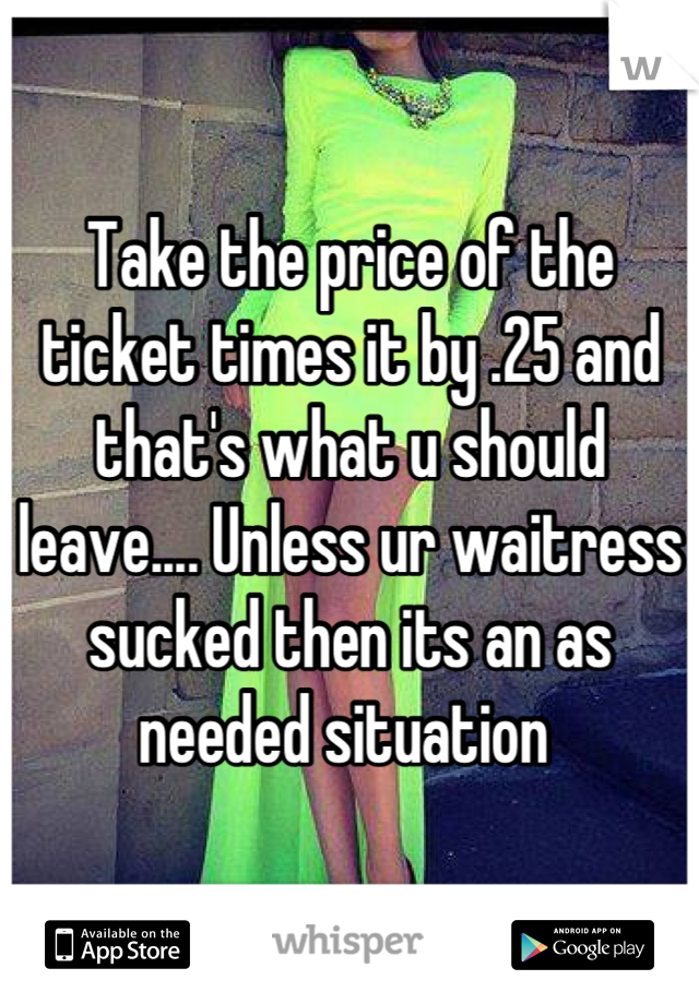 Take the price of the ticket times it by .25 and that's what u should leave.... Unless ur waitress sucked then its an as needed situation 
