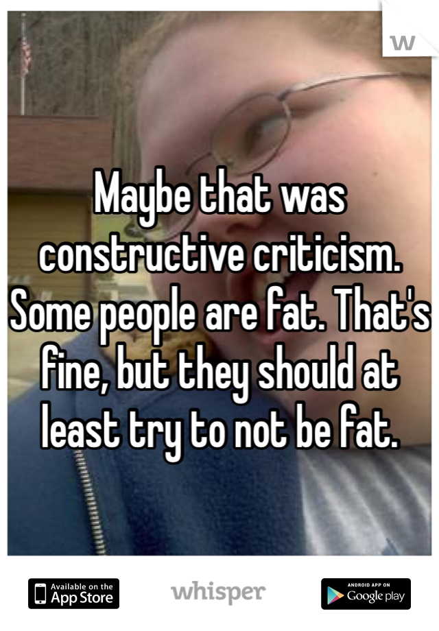 Maybe that was constructive criticism. Some people are fat. That's fine, but they should at least try to not be fat. 