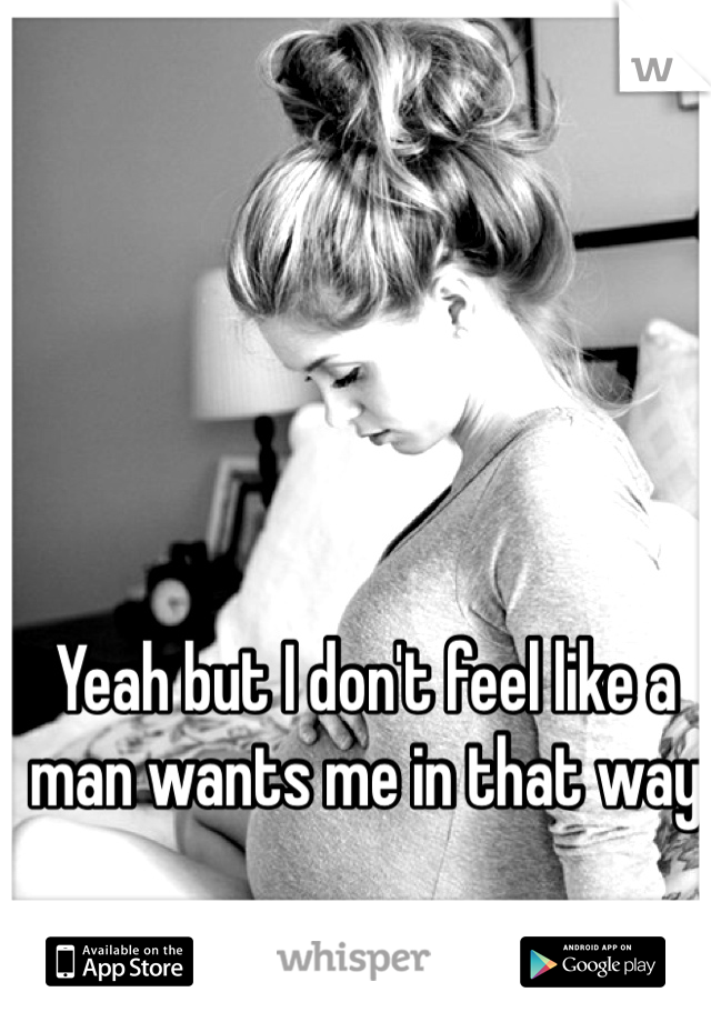 Yeah but I don't feel like a man wants me in that way 
