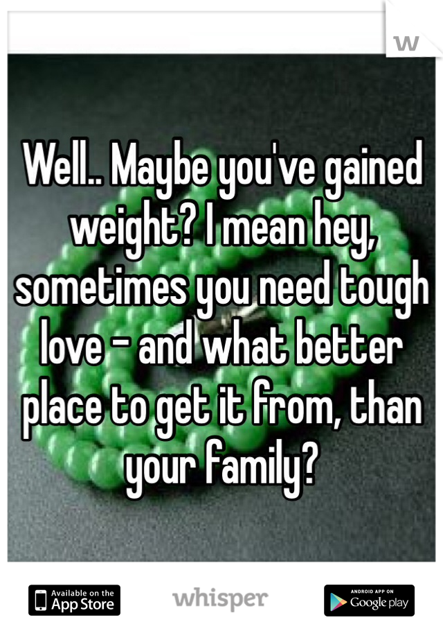 Well.. Maybe you've gained weight? I mean hey, sometimes you need tough love - and what better place to get it from, than your family? 