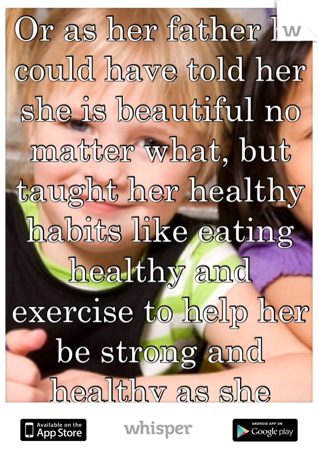 Or as her father he could have told her she is beautiful no matter what, but taught her healthy habits like eating healthy and exercise to help her be strong and healthy as she grows up