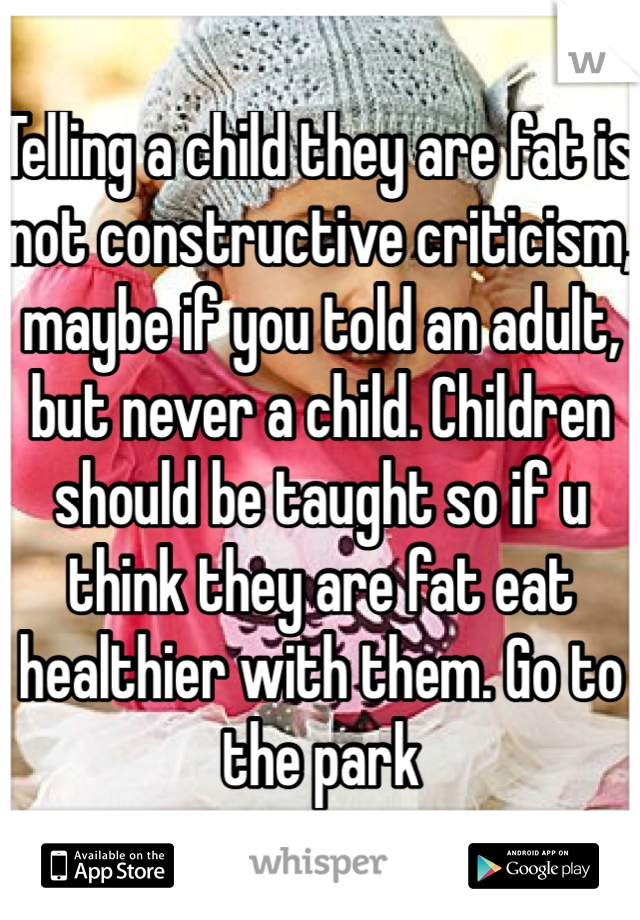 Telling a child they are fat is not constructive criticism, maybe if you told an adult, but never a child. Children should be taught so if u think they are fat eat healthier with them. Go to the park
