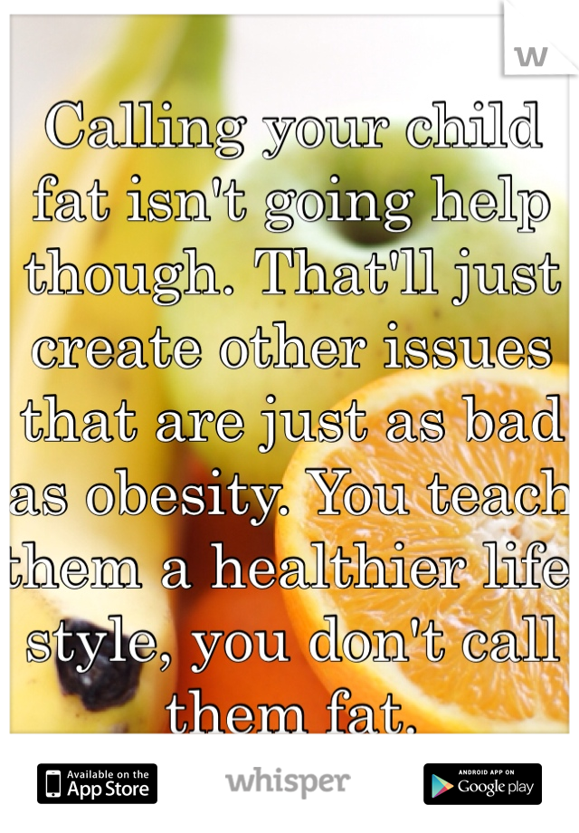 Calling your child fat isn't going help though. That'll just create other issues that are just as bad as obesity. You teach them a healthier life style, you don't call them fat.