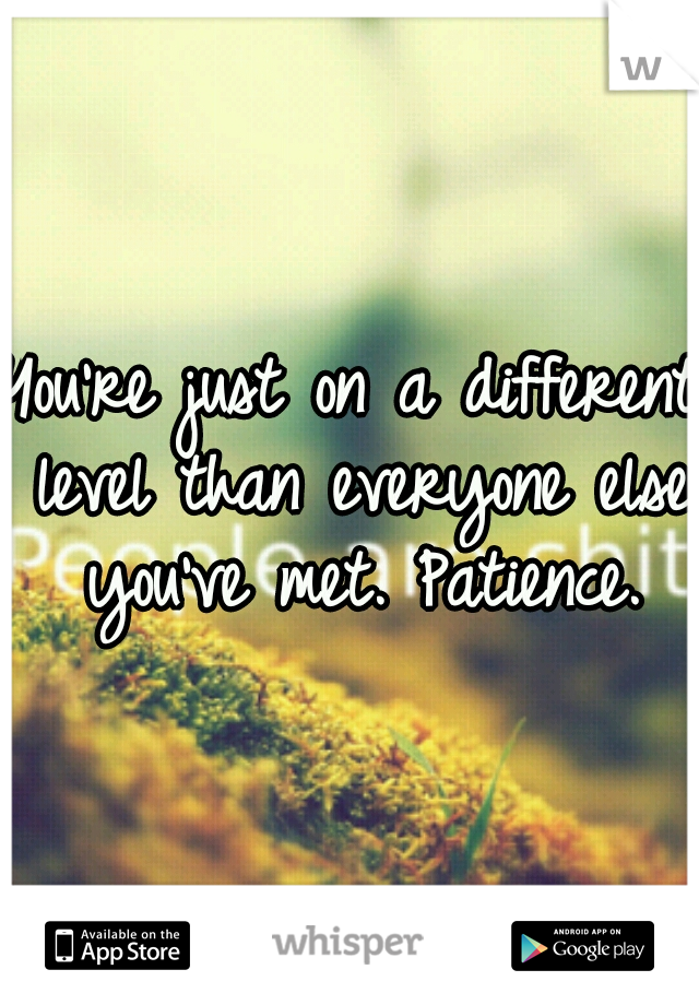 You're just on a different level than everyone else you've met. Patience.