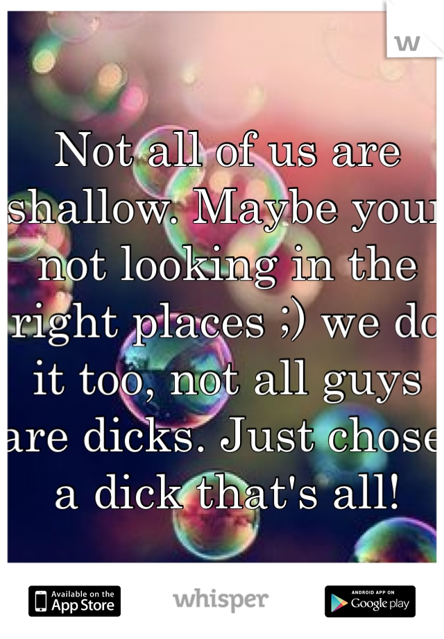 Not all of us are shallow. Maybe your not looking in the right places ;) we do it too, not all guys are dicks. Just chose a dick that's all!
