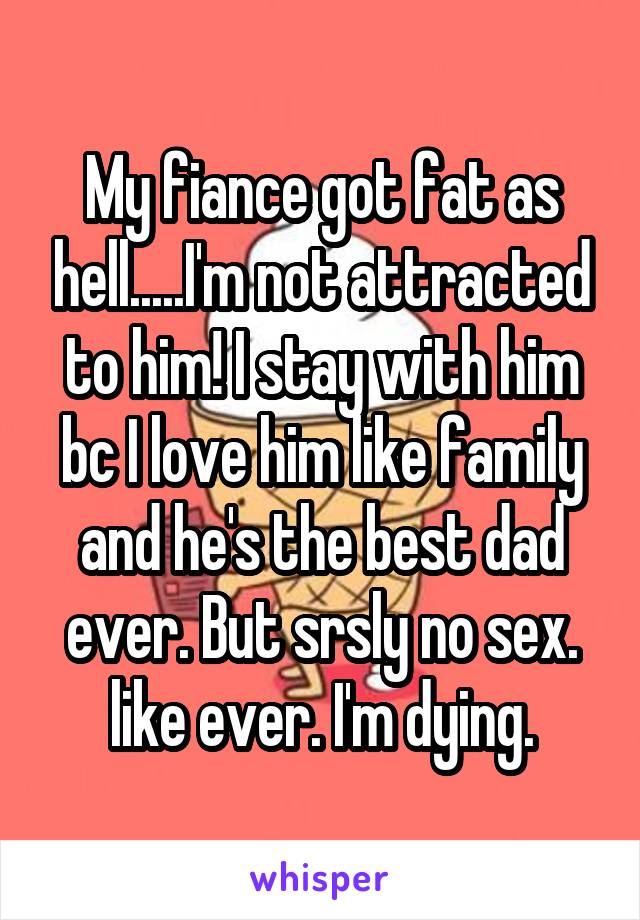 My fiance got fat as hell.....I'm not attracted to him! I stay with him bc I love him like family and he's the best dad ever. But srsly no sex. like ever. I'm dying.