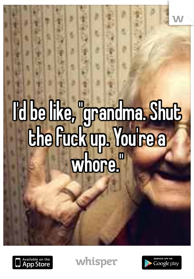 I'd be like, "grandma. Shut the fuck up. You're a whore."