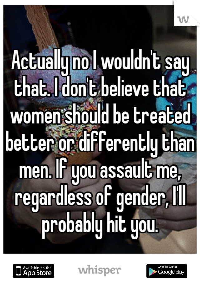 Actually no I wouldn't say that. I don't believe that women should be treated better or differently than men. If you assault me, regardless of gender, I'll probably hit you.