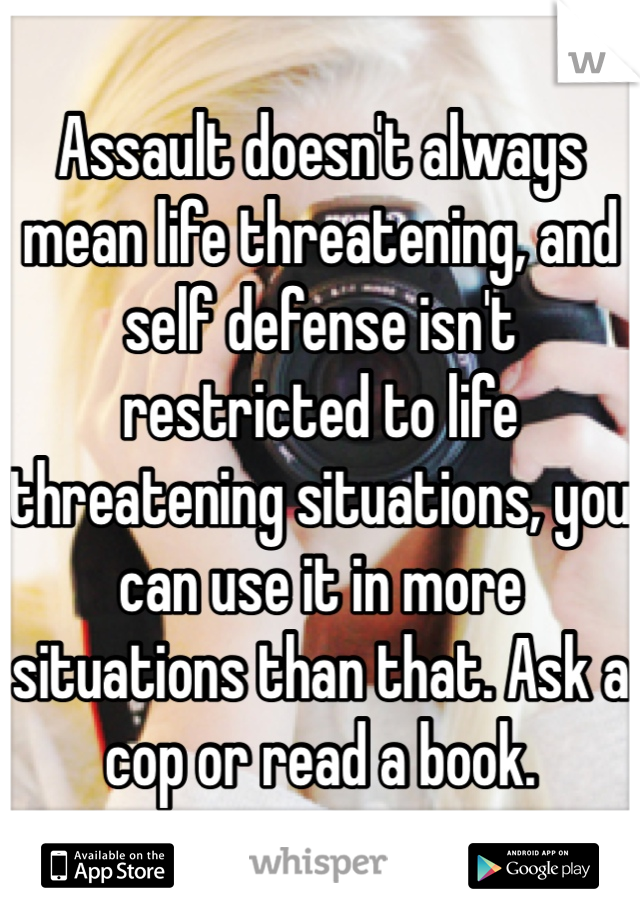 Assault doesn't always mean life threatening, and self defense isn't restricted to life threatening situations, you can use it in more situations than that. Ask a cop or read a book.