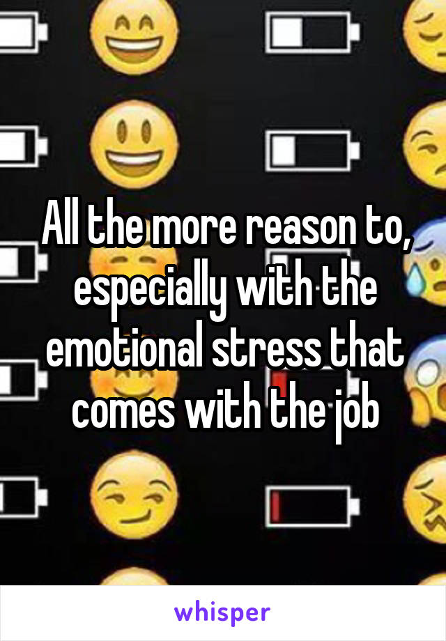 All the more reason to, especially with the emotional stress that comes with the job