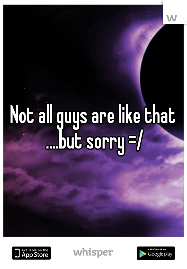 Not all guys are like that ....but sorry =/