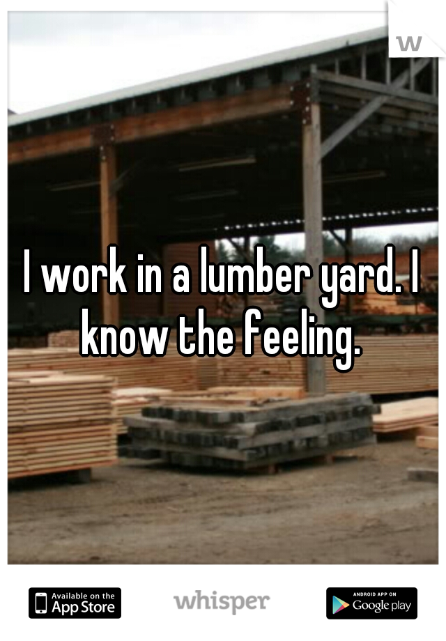 I work in a lumber yard. I know the feeling. 